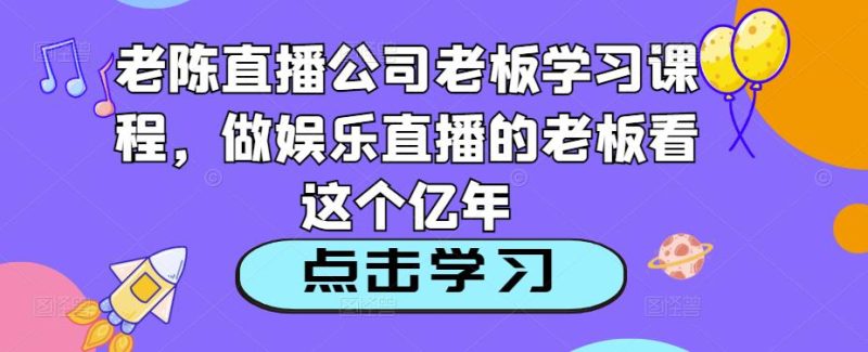 老陈直播公司老板学习课程，做娱乐直播的老板看这个-生财有道