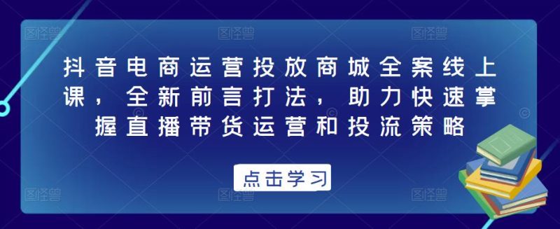 抖音电商运营投放商城全案线上课，全新前言打法，助力快速掌握直播带货运营和投流策略-生财有道