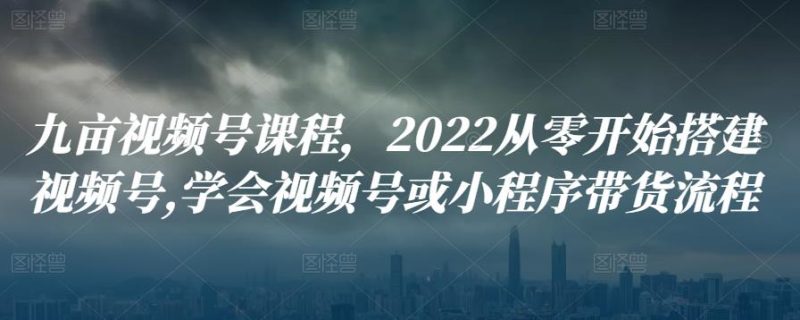 九亩视频号课程，2022从零开始搭建视频号,学会视频号或小程序带货流程-生财有道