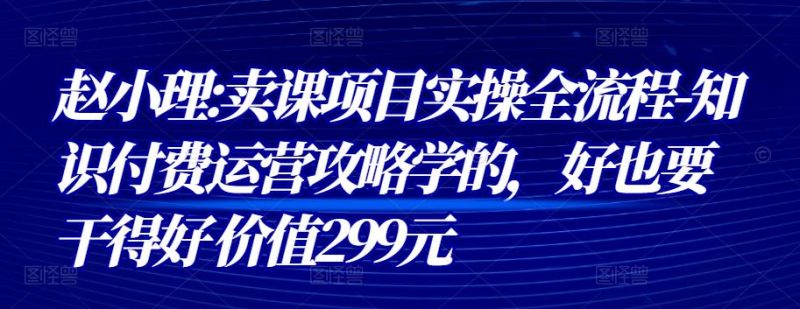赵小理:卖课项目实操全流程-知识付费运营攻略学的，好也要干得好 价值299元-生财有道