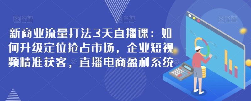 新商业流量打法3天直播课：如何升级定位抢占市场，企业短视频精准获客，直播电商盈利系统-生财有道