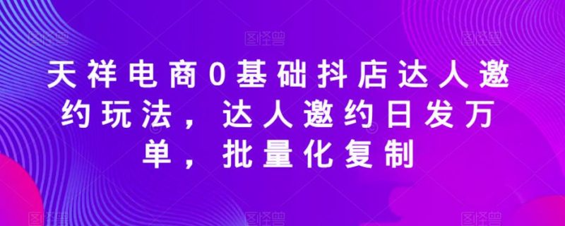 天祥电商0基础抖店达人邀约玩法，达人邀约日发万单，批量化复制-生财有道