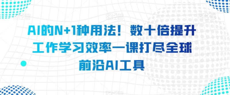 AI的N+1种用法！数十倍提升工作学习效率一课打尽全球前沿AI工具-生财有道