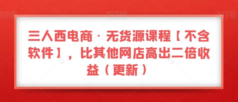 三人西电商·无货源课程【不含软件】，比其他网店高出二倍收益（更新）-生财有道