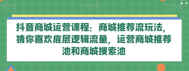 抖音商城运营课程:商城推荐流玩法,猜你喜欢底层逻辑流量,运营商城推荐池和商城搜索池-生财有道