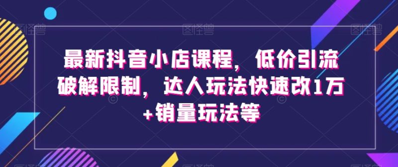 最新抖音小店课程，低价引流破解限制，达人玩法快速改1万+销量玩法等-生财有道