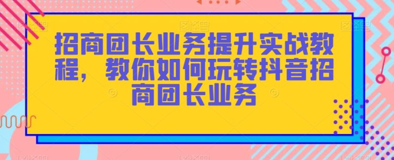 招商团长业务提升实战教程，教你如何玩转抖音招商团长业务-生财有道