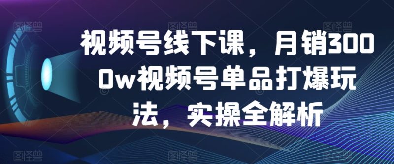 视频号线下课，月销3000w视频号单品打爆玩法，实操全解析-生财有道