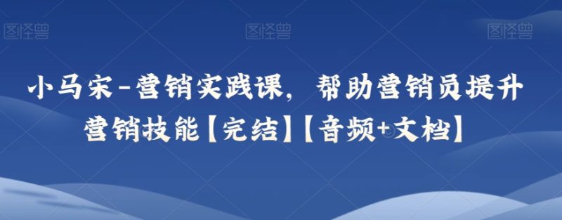 小马宋-营销实践课，帮助营销员提升营销技能【完结】【音频+文档】-生财有道