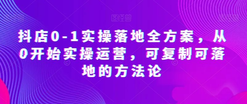 抖店0-1实操落地全方案，从0开始实操运营，可复制可落地的方法论-生财有道