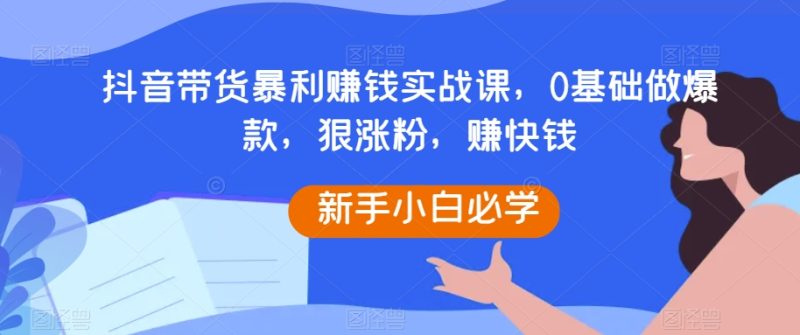抖音带货暴利赚钱实战课，0基础做爆款，狠涨粉，赚快钱-生财有道