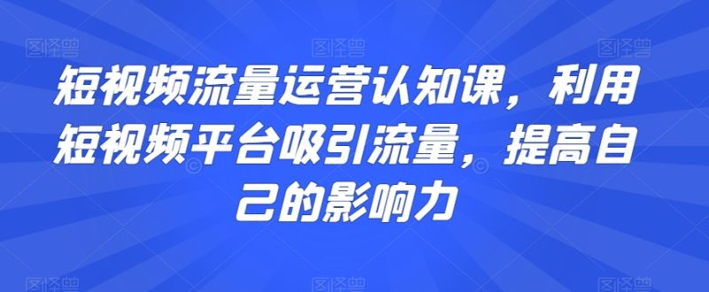 短视频流量运营认知课,利用短视频平台吸引流量,提高自己的影响力-生财有道