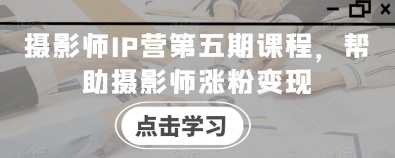 摄影师IP营第五期课程,帮助摄影师涨粉变现-生财有道
