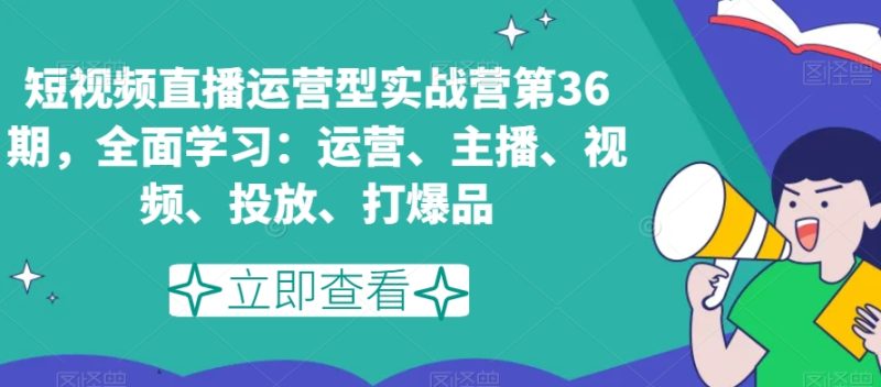 短视频直播运营型实战营第36期，全面学习：运营、主播、视频、投放、打爆品-生财有道