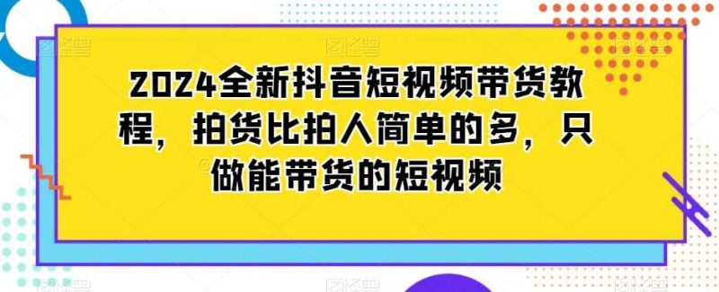 2024全新抖音短视频带货教程,拍货比拍人简单的多,只做能带货的短视频-生财有道