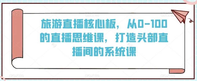 旅游直播核心板,从0-100的直播思维课,打造头部直播间的系统课-生财有道