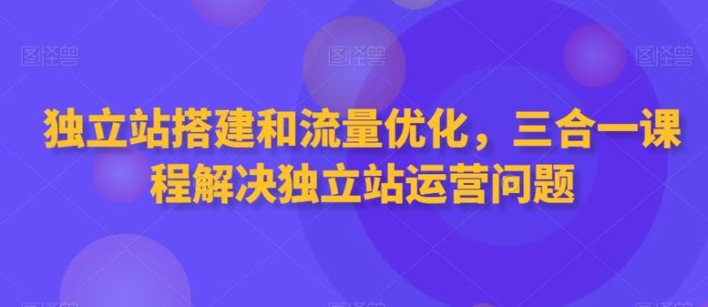 独立站搭建和流量优化，三合一课程解决独立站运营问题-生财有道