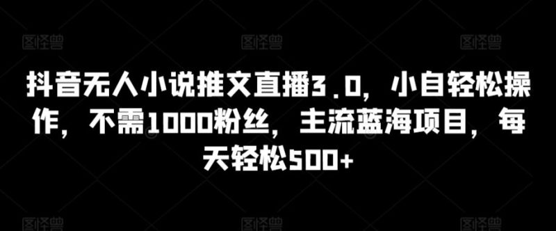 抖音无人小说推文直播3.0，小自轻松操作，不需1000粉丝，主流蓝海项目，每天轻松500+【揭秘】-生财有道