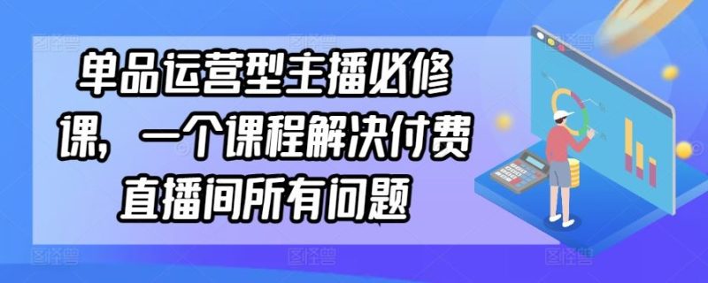 单品运营型主播必修课,一个课程解决付费直播间所有问题-生财有道