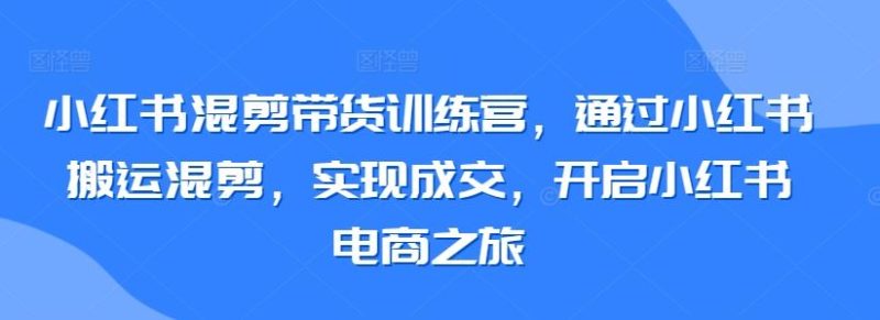 小红书混剪带货训练营,通过小红书搬运混剪,实现成交,开启小红书电商之旅-生财有道