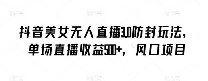 抖音美女无人直播3.0防封玩法，单场直播收益500+，风口项目【揭秘】-生财有道