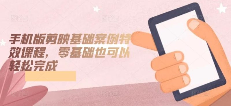 手机版剪映基础案例特效课程，零基础也可以轻松完成-生财有道