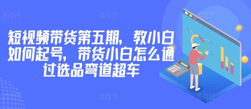 价值2980短视频带货第五期，教小白如何起号，带货小白怎么通过选品弯道超车-生财有道