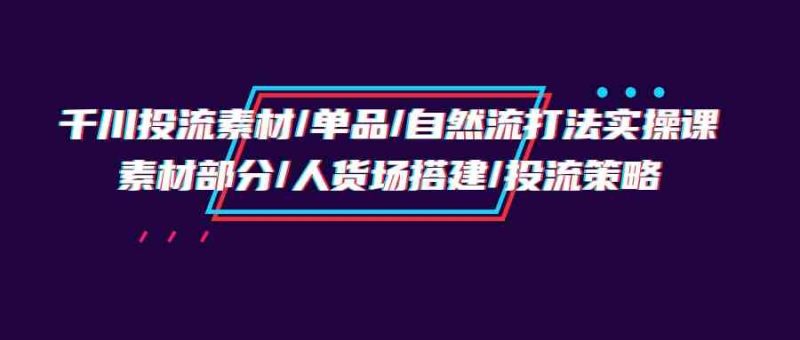 （9908期）千川投流素材/单品/自然流打法实操培训班，素材部分/人货场搭建/投流策略-生财有道