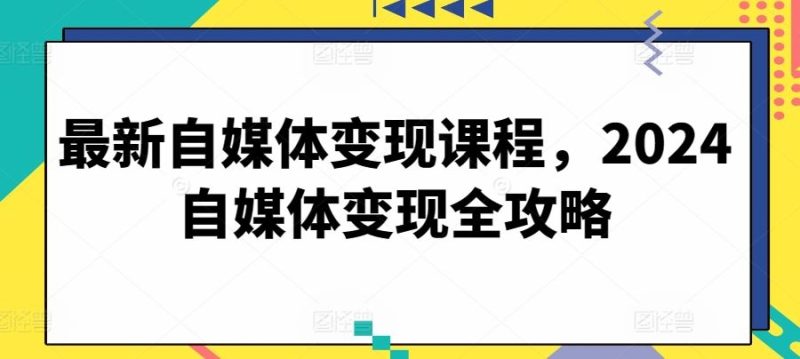 最新自媒体变现课程，2024自媒体变现全攻略-生财有道