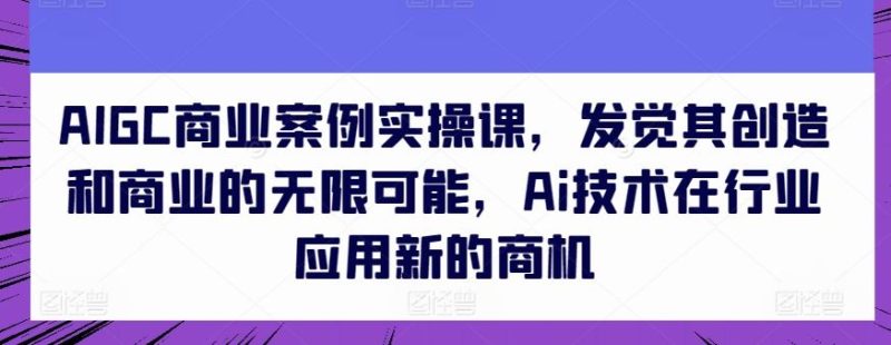 AIGC商业案例实操课，发觉其创造和商业的无限可能，Ai技术在行业应用新的商机-生财有道