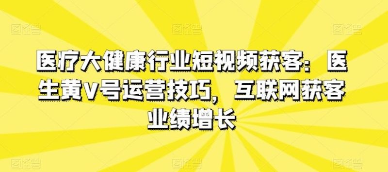 医疗大健康行业短视频获客：医生黄V号运营技巧，互联网获客业绩增长-生财有道