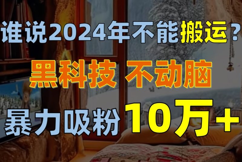 （10634期）谁说2024年不能搬运？只动手不动脑，自媒体平台单月暴力涨粉10000+-生财有道