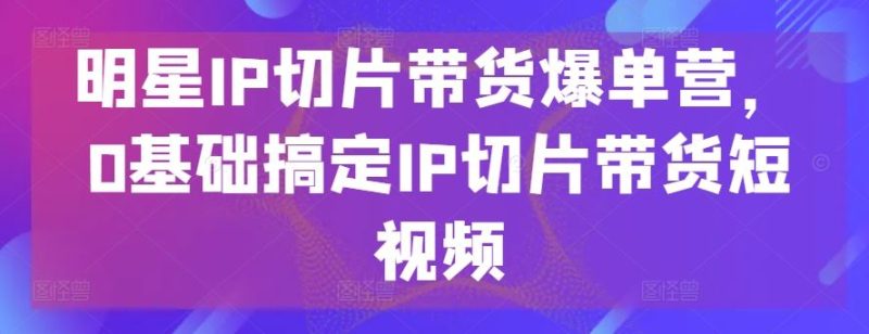 明星IP切片带货爆单营，0基础搞定IP切片带货短视频-生财有道