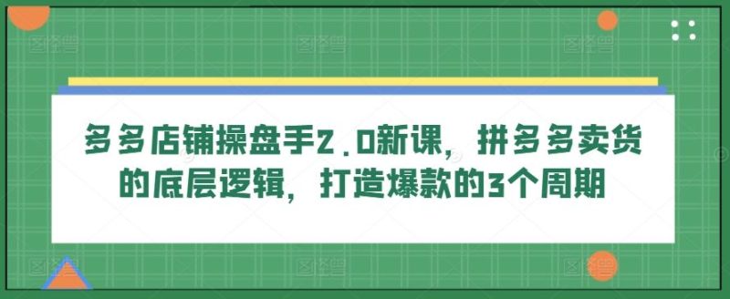 多多店铺操盘手2.0新课,拼多多卖货的底层逻辑,打造爆款的3个周期-生财有道