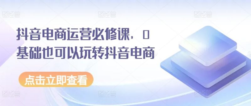 抖音电商运营必修课,0基础也可以玩转抖音电商-生财有道