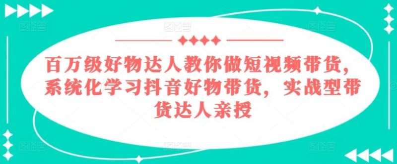 百万级好物达人教你做短视频带货,系统化学习抖音好物带货,实战型带货达人亲授-生财有道