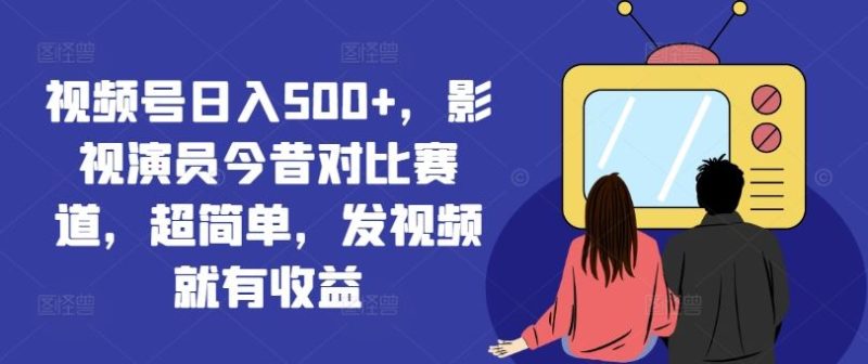 视频号日入500+,影视演员今昔对比赛道,超简单,发视频就有收益【揭秘】-生财有道