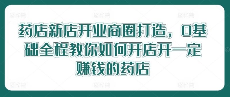 药店新店开业商圈打造，0基础全程教你如何开店开一定赚钱的药店-生财有道