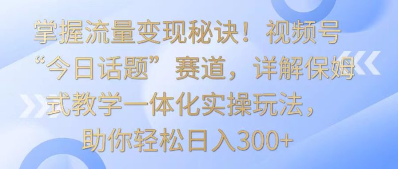 掌握流量变现秘诀！视频号“今日话题”赛道，详解保姆式教学一体化实操玩法，日入300+-生财有道