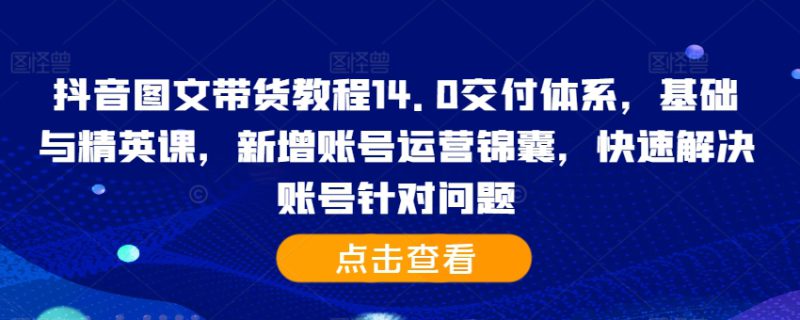 抖音图文带货教程14.0交付体系，基础与精英课，新增账号运营锦囊，快速解决账号针对问题——生财有道创业项目网-生财有道