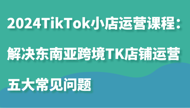 2024TikTok小店运营课程:解决东南亚跨境TK店铺运营五大常见问题_生财有道创业网-生财有道