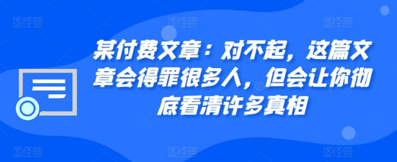 某付费文章:对不起,这篇文章会得罪很多人,但会让你彻底看清许多真相——生财有道创业项目网-生财有道