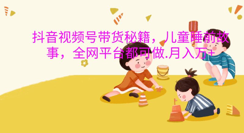 抖音视频号带货秘籍，儿童睡前故事，全网平台都可做.月入万+_生财有道创业网-生财有道