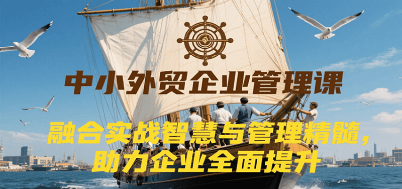 中小外贸企业管理课，融合实战智慧与管理精髓，助力企业全面提升管理水平_生财有道创业网-生财有道