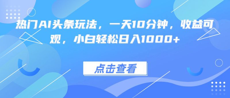 （15991期）热门AI头条玩法，一天10分钟，收益可观，小白轻松日入1000+_生财有道创业项目网-生财有道