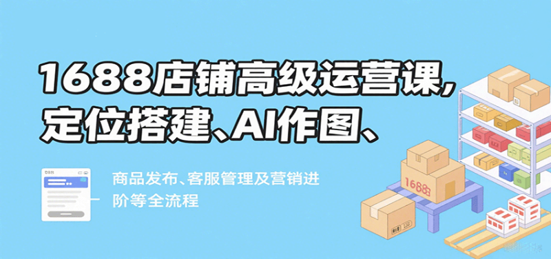 1688店铺高级运营课，定位搭建、AI作图、商品发布、客服管理及营销进阶等全流程_生财有道创业网-生财有道