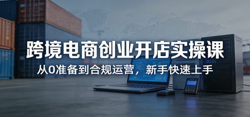 跨境电商创业开店实操课：从0准备到合规运营，新手快速上手_生财有道创业网-生财有道