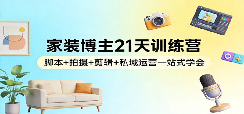 家装博主21天训练营：脚本+拍摄+剪辑+私域运营一站式学会_生财有道创业网-生财有道