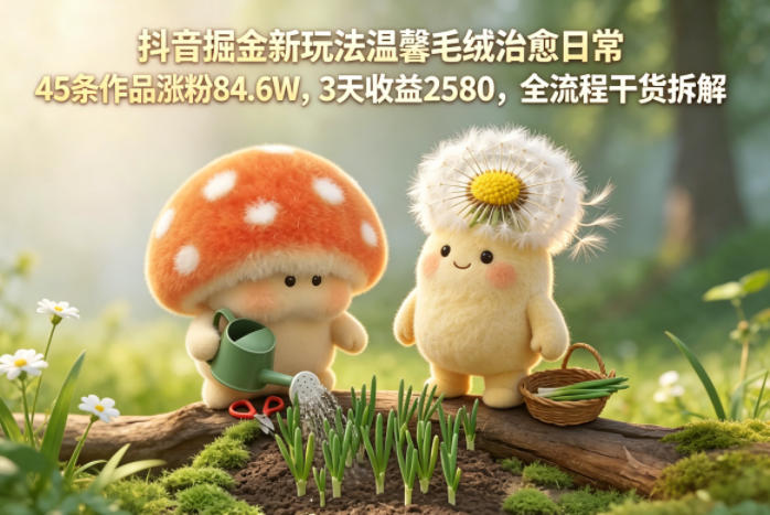 抖音掘金新玩法温馨毛绒治愈日常，45条作品涨粉84.6W，3天收益2580，全流程干货拆解——生财有道创业项目网-生财有道