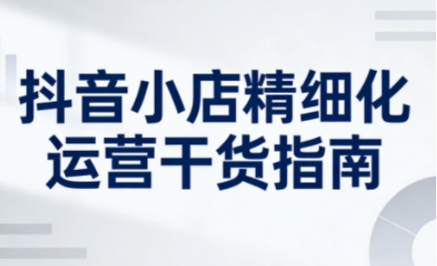 抖音小店精细化运营干货指南新版，助力商家系统提升店铺运营能力（更新26年6月）——生财有道创业项目网-生财有道